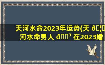 天河水命2023年运势(天 🦅 河水命男人 🐳 在2023婚姻如何)